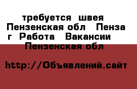 требуется  швея - Пензенская обл., Пенза г. Работа » Вакансии   . Пензенская обл.